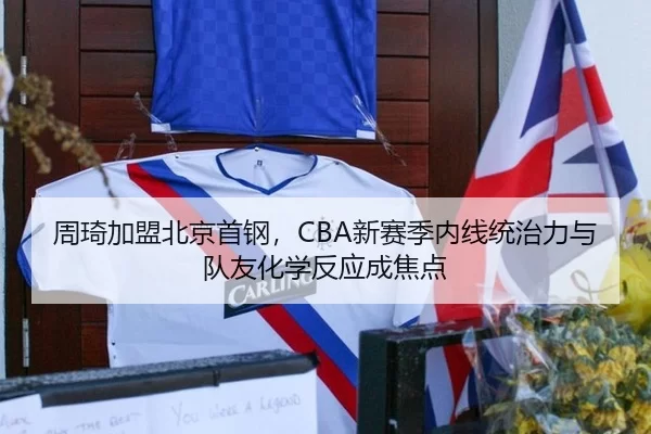周琦加盟北京首钢，CBA新赛季内线统治力与队友化学反应成焦点