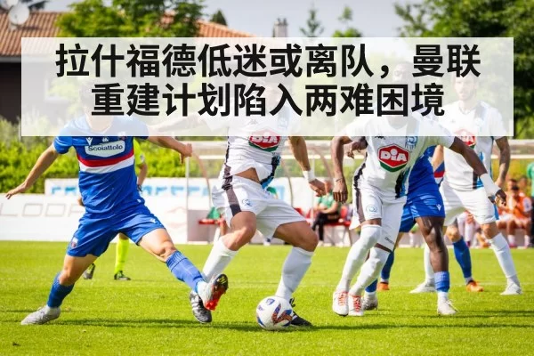 拉什福德低迷或离队，曼联重建计划陷入两难困境