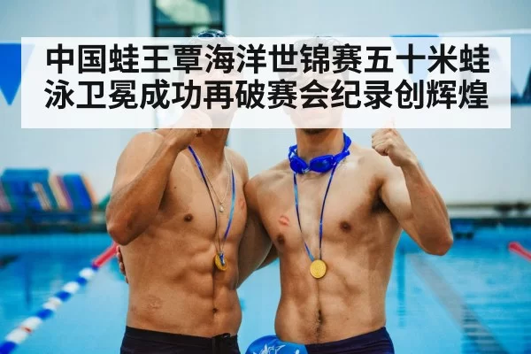 中国蛙王覃海洋世锦赛五十米蛙泳卫冕成功再破赛会纪录创辉煌