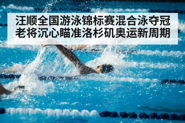 汪顺全国游泳锦标赛混合泳夺冠 老将沉心瞄准洛杉矶奥运新周期